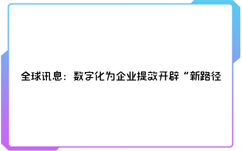 全球讯息：数字化为企业提效开辟“新路径” 专家称数实融合已成“必修课”