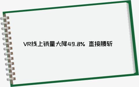 VR线上销量大降49.8% 直接腰斩 为啥这次又熄火了