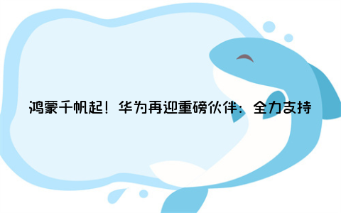 鸿蒙千帆起！华为再迎重磅伙伴：全力支持去哪儿旅行鸿蒙原生应用开发