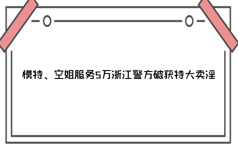 模特、空姐服务5万浙江警方破获特大卖淫案,卖淫女超1000多名!