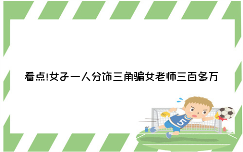 看点!女子一人分饰三角骗女老师三百多万 犯诈骗罪一审获刑13年