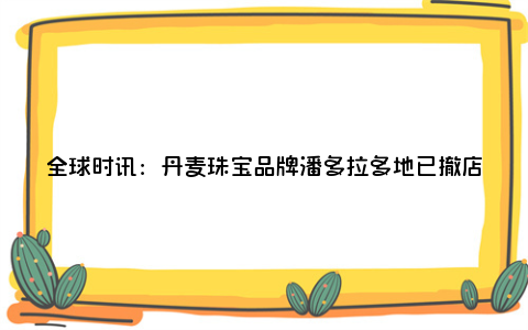 全球时讯：丹麦珠宝品牌潘多拉多地已撤店：四五百一粒的珠子，回收价低至10元