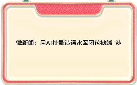 微新闻：用AI批量造谣水军团伙被端 涉案网络账号已被依法封禁