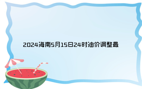 2024海南5月15日24时油价调整最新消息