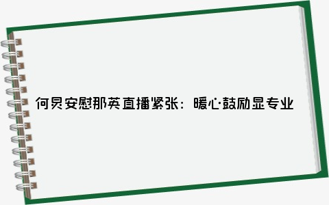 何炅安慰那英直播紧张：暖心鼓励显专业