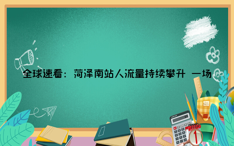 全球速看：菏泽南站人流量持续攀升 一场低俗直播被依法制止