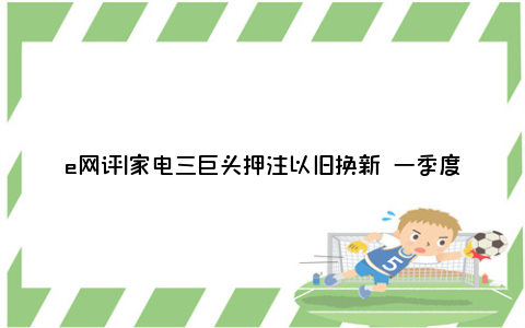 e网评|家电三巨头押注以旧换新 一季度内外销备货热情高涨