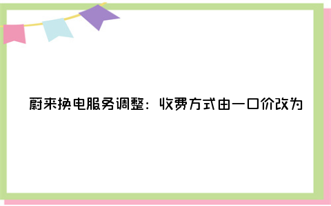 蔚来换电服务调整：收费方式由一口价改为按度计费