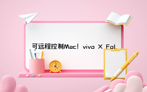 可远程控制Mac！vivo X Fold3系列适配再升级：远控操作电脑黑屏显示