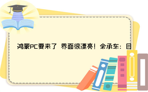 鸿蒙PC要来了 界面很漂亮！余承东：目前华为PC将是最后一批搭载Windows