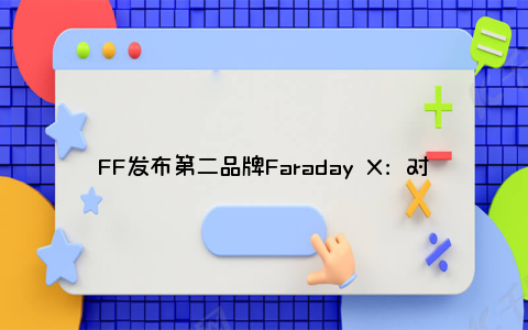 FF发布第二品牌Faraday X：对标丰田 专注增程式混动车型