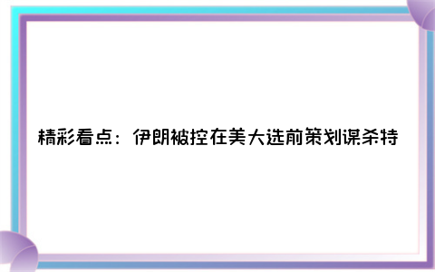 精彩看点：伊朗被控在美大选前策划谋杀特朗普你有什么感想？