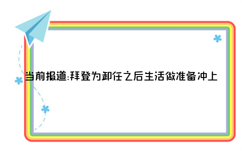 当前报道:拜登为卸任之后生活做准备冲上了热搜，说明了什么？