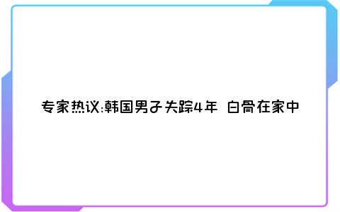 专家热议:韩国男子失踪4年 白骨在家中被发现登上热搜,网友们纷纷发表评论