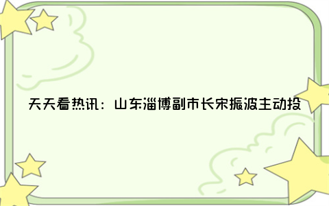 天天看热讯：山东淄博副市长宋振波主动投案