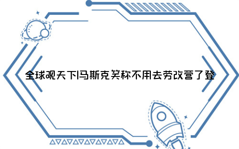 全球观天下|马斯克笑称不用去劳改营了登上网络热搜了,到底是怎么了?