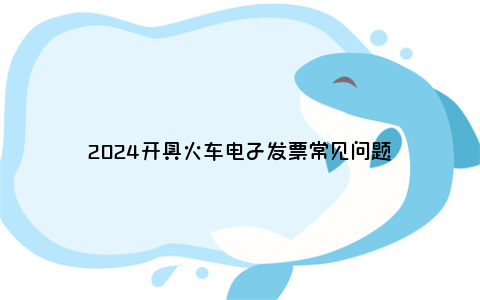 2024开具火车电子发票常见问题